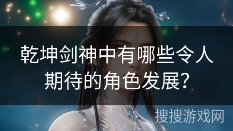 乾坤剑神中有哪些令人期待的角色发展？