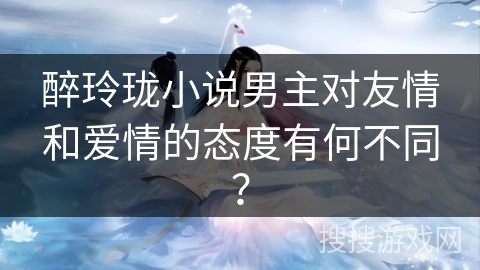 醉玲珑小说男主对友情和爱情的态度有何不同？
