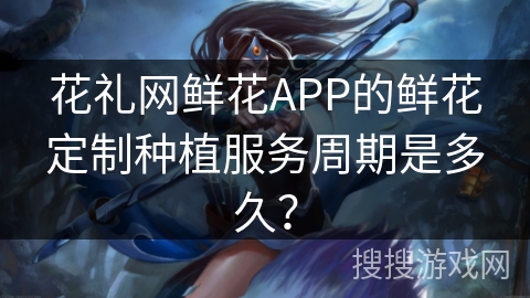 花礼网鲜花APP的鲜花定制种植服务周期是多久？
