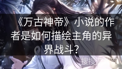 《万古神帝》小说的作者是如何描绘主角的异界战斗？