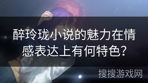 醉玲珑小说的魅力在情感表达上有何特色？