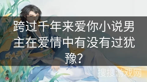 跨过千年来爱你小说男主在爱情中有没有过犹豫？