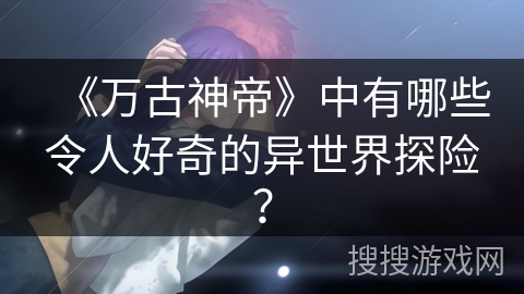 《万古神帝》中有哪些令人好奇的异世界探险？