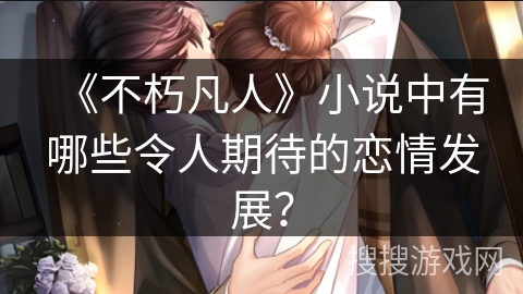 《不朽凡人》小说中有哪些令人期待的恋情发展？