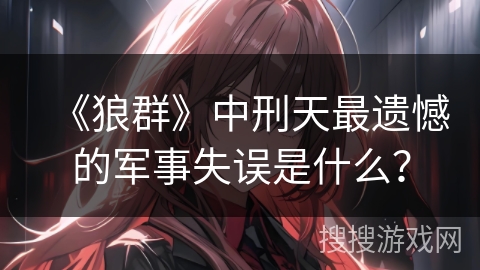 《狼群》中刑天最遗憾的军事失误是什么？