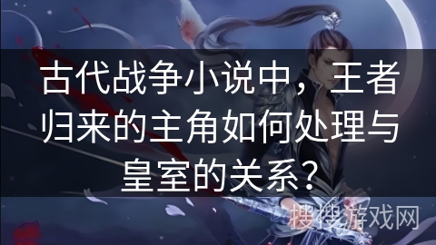 古代战争小说中，王者归来的主角如何处理与皇室的关系？