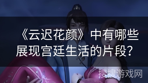 《云迟花颜》中有哪些展现宫廷生活的片段？
