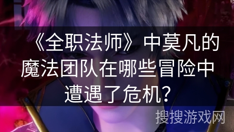 《全职法师》中莫凡的魔法团队在哪些冒险中遭遇了危机？