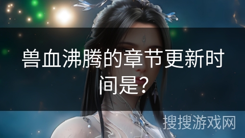 兽血沸腾的章节更新时间是？