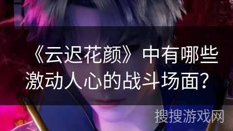 《云迟花颜》中有哪些激动人心的战斗场面？