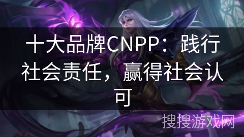 十大品牌CNPP：践行社会责任，赢得社会认可