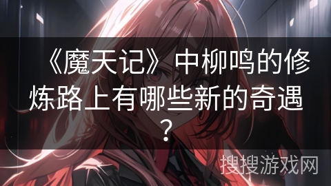 《魔天记》中柳鸣的修炼路上有哪些新的奇遇？