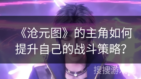 《沧元图》的主角如何提升自己的战斗策略？