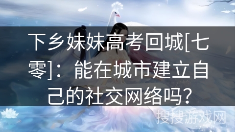 下乡妹妹高考回城[七零]：能在城市建立自己的社交网络吗？