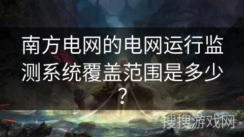 南方电网的电网运行监测系统覆盖范围是多少? 南方电网的电网运行监测系统覆盖范围是多少?