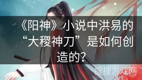 《阳神》小说中洪易的“大稷神刀”是如何创造的？