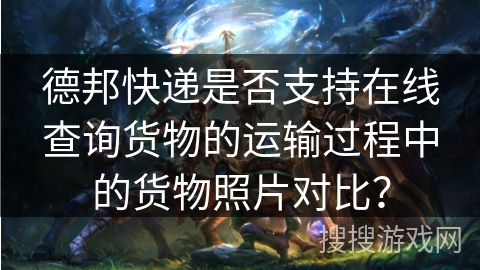 德邦快递是否支持在线查询货物的运输过程中的货物照片对比? 德邦快递是否支持在线查询货物的运输过程中的货物照片对比?