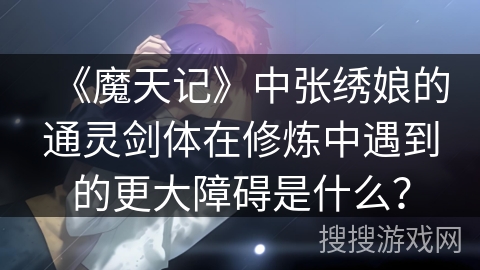 《魔天记》中张绣娘的通灵剑体在修炼中遇到的更大障碍是什么？