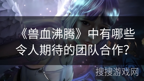 《兽血沸腾》中有哪些令人期待的团队合作？