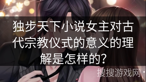独步天下小说女主对古代宗教仪式的意义的理解是怎样的? 独步天下小说女主对古代宗教仪式的意义的理解是怎样的?