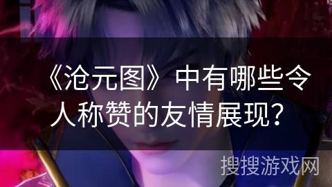 《沧元图》中有哪些令人称赞的友情展现？