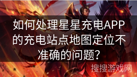 如何处理星星充电APP的充电站点地图定位不准确的问题？