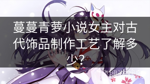 蔓蔓青萝小说女主对古代饰品制作工艺了解多少? 蔓蔓青萝小说女主对古代饰品制作工艺了解多少?