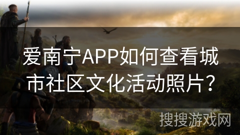 爱南宁APP如何查看城市社区文化活动照片？