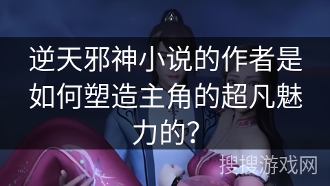 逆天邪神小说的作者是如何塑造主角的超凡魅力的？