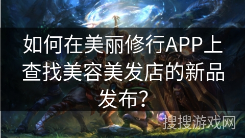 如何在美丽修行APP上查找美容美发店的新品发布? 如何在美丽修行APP上查找美容美发店的新品发布?