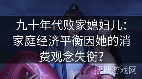 九十年代败家媳妇儿:家庭经济平衡因她的消费观念失衡? 九十年代败家媳妇儿:家庭经济平衡因她的消费观念失衡?
