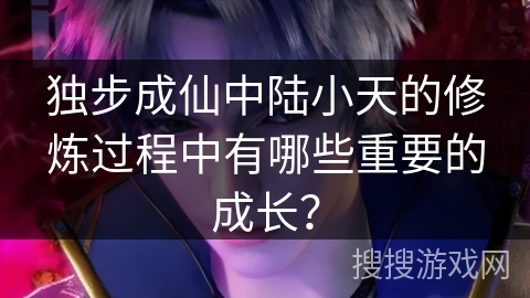 独步成仙中陆小天的修炼过程中有哪些重要的成长？