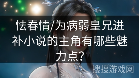 怯春情/为病弱皇兄进补小说的主角有哪些魅力点？