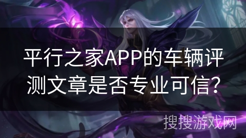 平行之家APP的车辆评测文章是否专业可信？