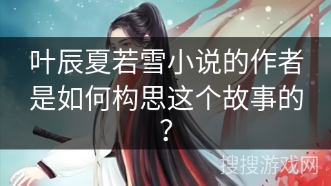叶辰夏若雪小说的作者是如何构思这个故事的？