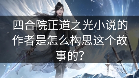 四合院正道之光小说的作者是怎么构思这个故事的？