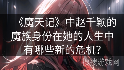 《魔天记》中赵千颖的魔族身份在她的人生中有哪些新的危机？