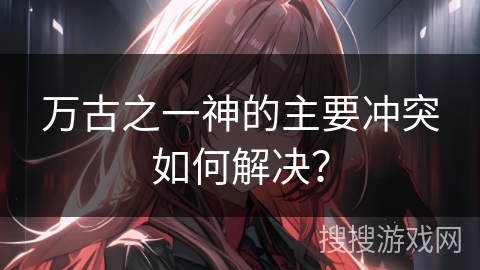 万古之一神的主要冲突如何解决？