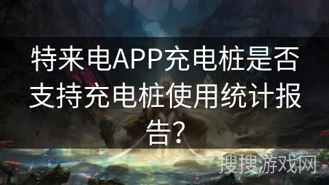 特来电APP充电桩是否支持充电桩使用统计报告？