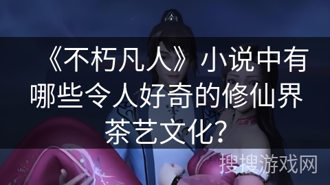 《不朽凡人》小说中有哪些令人好奇的修仙界茶艺文化？