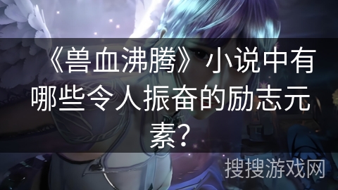 《兽血沸腾》小说中有哪些令人振奋的励志元素？