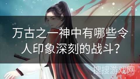 万古之一神中有哪些令人印象深刻的战斗？