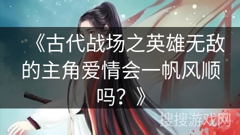 《古代战场之英雄无敌的主角爱情会一帆风顺吗？》