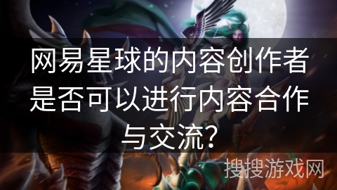 网易星球的内容创作者是否可以进行内容合作与交流？