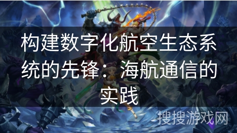 构建数字化航空生态系统的先锋：海航通信的实践
