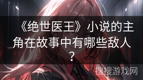 《绝世医王》小说的主角在故事中有哪些敌人？