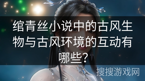 绾青丝小说中的古风生物与古风环境的互动有哪些？