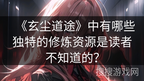 《玄尘道途》中有哪些独特的修炼资源是读者不知道的？