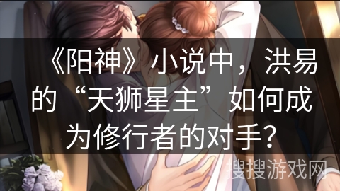 《阳神》小说中，洪易的“天狮星主”如何成为修行者的对手？