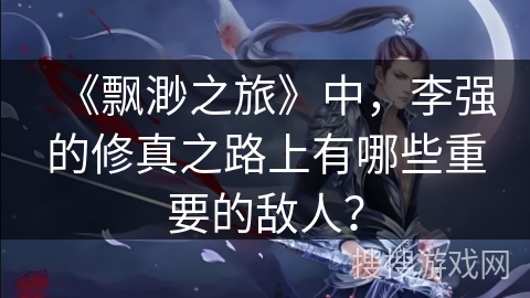 《飘渺之旅》中，李强的修真之路上有哪些重要的敌人？